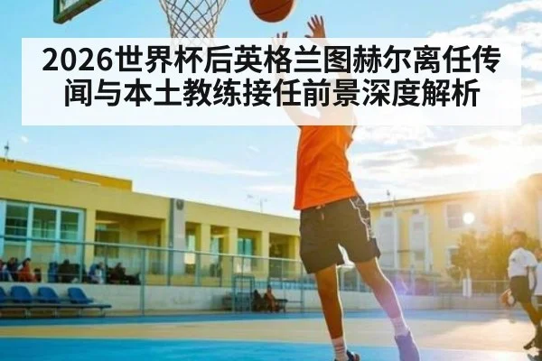 2026世界杯后英格兰图赫尔离任传闻与本土教练接任前景深度解析